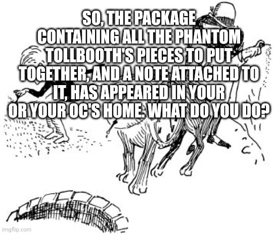 Phantom Tollbooth rp because I'm obsessed with the book. (no joke ocs) | SO, THE PACKAGE CONTAINING ALL THE PHANTOM TOLLBOOTH'S PIECES TO PUT TOGETHER, AND A NOTE ATTACHED TO IT, HAS APPEARED IN YOUR OR YOUR OC'S HOME. WHAT DO YOU DO? | image tagged in the phantom tollbooth | made w/ Imgflip meme maker