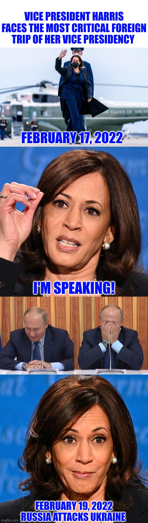 VP Harris in Munich searching for root causes | VICE PRESIDENT HARRIS FACES THE MOST CRITICAL FOREIGN TRIP OF HER VICE PRESIDENCY; FEBRUARY 17, 2022; I'M SPEAKING! FEBRUARY 19, 2022
RUSSIA ATTACKS UKRAINE | image tagged in kamala harris,war,democratic party,putin thats cute,putin facepalm | made w/ Imgflip meme maker
