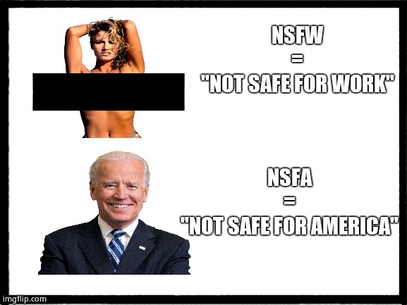 NSFA JOE | NSFW
=
"NOT SAFE FOR WORK"; NSFA
=
"NOT SAFE FOR AMERICA" | image tagged in memes,joe biden,nsfw,america,political meme | made w/ Imgflip meme maker
