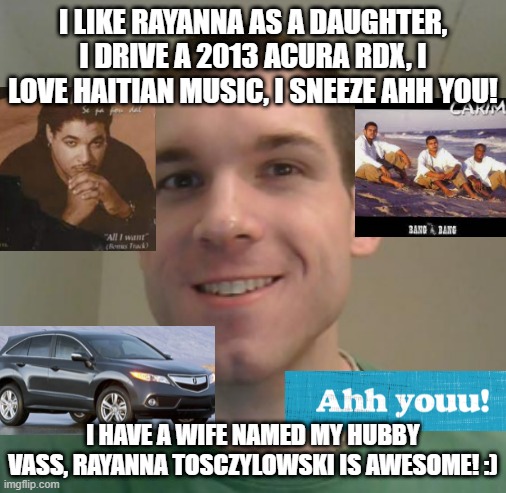 Mark Tosczylowski profile pictures | I LIKE RAYANNA AS A DAUGHTER, I DRIVE A 2013 ACURA RDX, I LOVE HAITIAN MUSIC, I SNEEZE AHH YOU! I HAVE A WIFE NAMED MY HUBBY VASS, RAYANNA TOSCZYLOWSKI IS AWESOME! :) | image tagged in haiti,lol so funny,pop culture | made w/ Imgflip meme maker