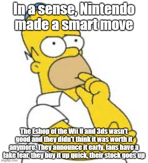 If so, then thats a genius idea for two terrible consoles in their own regards and the Eshops being bad | In a sense, Nintendo made a smart move; The Eshop of the Wii U and 3ds wasn't good and they didn't think it was worth it anymore. They announce it early, fans have a fake fear, they buy it up quick, their stock goes up | image tagged in homer simpson hmmmm | made w/ Imgflip meme maker