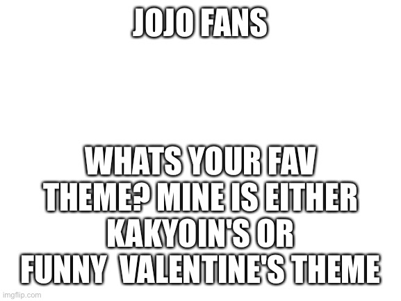 What your favorite jojo theme? | JOJO FANS; WHATS YOUR FAV THEME? MINE IS EITHER KAKYOIN'S OR FUNNY  VALENTINE'S THEME | image tagged in blank white template | made w/ Imgflip meme maker