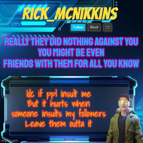 Mcnikkins Temp 3 v2 | REALLY THEY DID NOTHING AGAINST YOU
YOU MIGHT BE EVEN FRIENDS WITH THEM FOR ALL YOU KNOW; Idc if ppl insult me
But it hurts when someone insults my followers
Leave them outta it | image tagged in mcnikkins temp 3 v2 | made w/ Imgflip meme maker