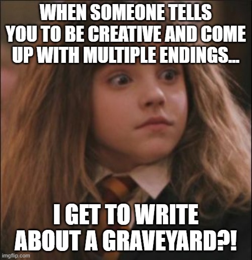the face you make when someone says they hate harry potter | WHEN SOMEONE TELLS YOU TO BE CREATIVE AND COME UP WITH MULTIPLE ENDINGS... I GET TO WRITE ABOUT A GRAVEYARD?! | image tagged in the face you make when someone says they hate harry potter | made w/ Imgflip meme maker
