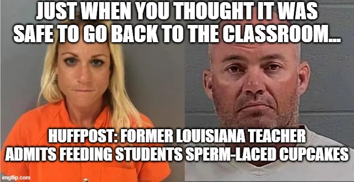 End Times Are Near... | JUST WHEN YOU THOUGHT IT WAS SAFE TO GO BACK TO THE CLASSROOM... HUFFPOST: FORMER LOUISIANA TEACHER ADMITS FEEDING STUDENTS SPERM-LACED CUPCAKES | image tagged in sperm,school lunch,sick | made w/ Imgflip meme maker