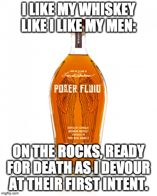 Like a harpy... | I LIKE MY WHISKEY LIKE I LIKE MY MEN:; ON THE ROCKS, READY FOR DEATH AS I DEVOUR AT THEIR FIRST INTENT. | image tagged in angel's envy bourbon,whiskey,life advice,liquor,drinking | made w/ Imgflip meme maker