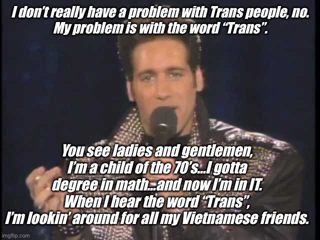 Andrew Dice Clay | I don’t really have a problem with Trans people, no.
My problem is with the word “Trans”. You see ladies and gentlemen,
I’m a child of the 70’s…I gotta degree in math…and now I’m in IT.
When I hear the word “Trans”,
I’m lookin’ around for all my Vietnamese friends. | image tagged in andrew dice clay | made w/ Imgflip meme maker