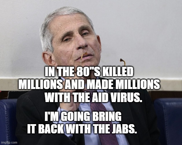 Dr. Fauci | IN THE 80"S KILLED MILLIONS AND MADE MILLIONS      WITH THE AID VIRUS. I'M GOING BRING IT BACK WITH THE JABS. | image tagged in dr fauci | made w/ Imgflip meme maker