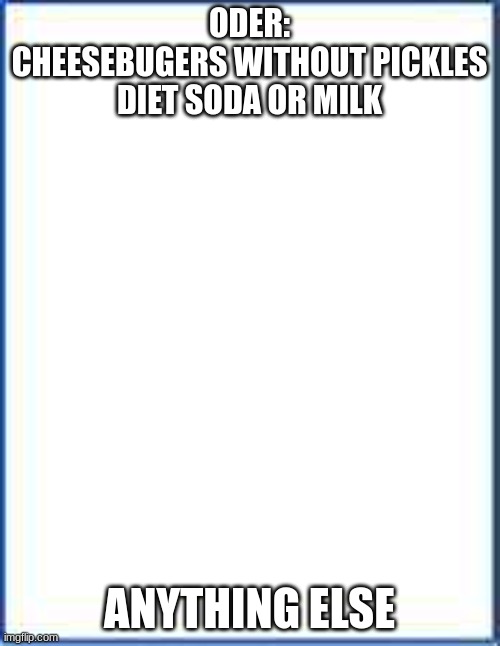 Blank sheet of paper | ODER:
CHEESEBUGERS WITHOUT PICKLES
DIET SODA OR MILK ANYTHING ELSE | image tagged in blank sheet of paper | made w/ Imgflip meme maker