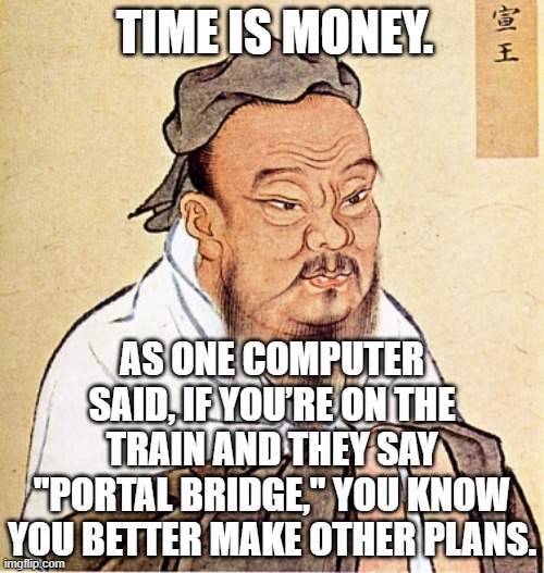 Portal Bridge | TIME IS MONEY. AS ONE COMPUTER SAID, IF YOU’RE ON THE TRAIN AND THEY SAY
"PORTAL BRIDGE," YOU KNOW YOU BETTER MAKE OTHER PLANS. | image tagged in confucius says,time,portal,bridge,train | made w/ Imgflip meme maker