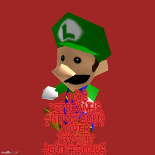 Luigi Doll | Ṱ̴̘̉H̷̖̻̍͐I̵̘̅Ş̸̞̋͐ ̴̞͕͊S̴̨̛̞T̷͈̗̆̃R̷̼͎̋E̵̟̻̚A̶̰̜͐́M̵̨̀̃ ̵̝̚Í̴̼S̵̳̐̾ ̶̻̫̄N̶̮̍̿O̷̱̞̅̾Ẅ̸̨́͊ ̶̡̖̆T̵̟̑A̴̛̳̙̓K̷̳̐̌E̷̜̟͌N̷̖͍͛̽ ̸̞̜̾̀O̵̩͝Ṿ̵̨̍̆E̸̔͜Ŗ̴̲̈́̆ ̷̜͗̀B̴̜̗͒͌Y̴̟̱͊ ̶̦̹̽T̴͎̊H̷̭̼͂E̴̦͐̕ ̶͙̍̓L̸̛̠͊Ù̴̧͠I̸̽ΙG̴̡̀Į̸̙͗͝ ̶͕͊Ḑ̵̘̿O̸̺̭̒̓L̴̹͈̈́L̷͔̈͠S̶̠͔͐ ̴̻̓̈́ | image tagged in luigi doll | made w/ Imgflip meme maker