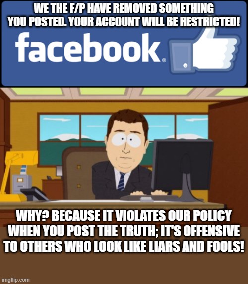 Stop you can't post that! | WE THE F/P HAVE REMOVED SOMETHING YOU POSTED. YOUR ACCOUNT WILL BE RESTRICTED! WHY? BECAUSE IT VIOLATES OUR POLICY WHEN YOU POST THE TRUTH; IT'S OFFENSIVE TO OTHERS WHO LOOK LIKE LIARS AND FOOLS! | image tagged in facebook fact-checker,nwo police state,post-truth,offensive,short satisfaction vs truth,social justice warriors | made w/ Imgflip meme maker