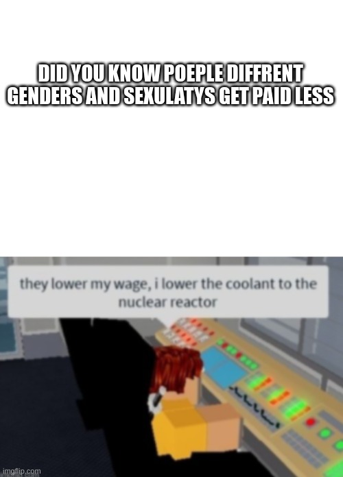 i think i misspelled sexulaty | DID YOU KNOW POEPLE DIFFRENT GENDERS AND SEXULATYS GET PAID LESS | image tagged in blank white template | made w/ Imgflip meme maker
