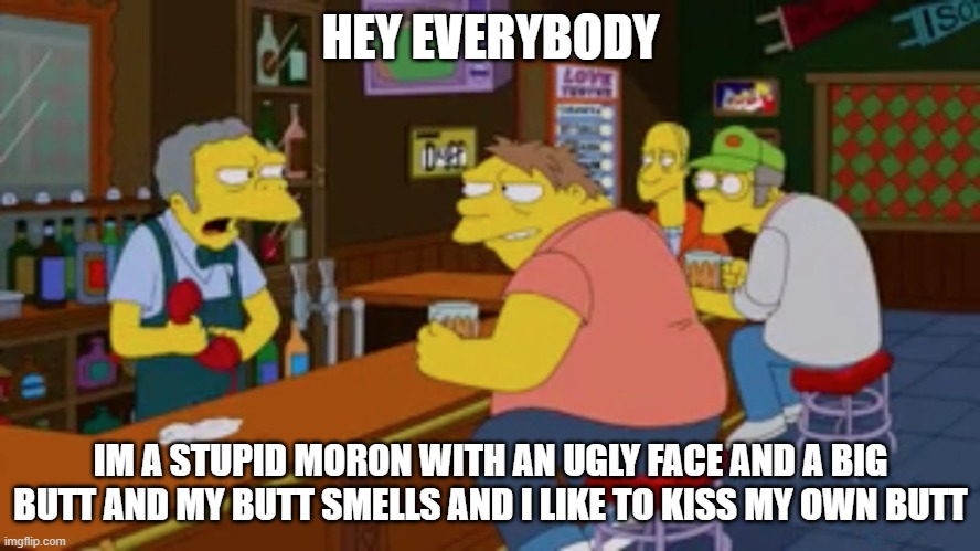 Moe Tavern Prank Call | HEY EVERYBODY; IM A STUPID MORON WITH AN UGLY FACE AND A BIG BUTT AND MY BUTT SMELLS AND I LIKE TO KISS MY OWN BUTT | image tagged in moe tavern prank call | made w/ Imgflip meme maker