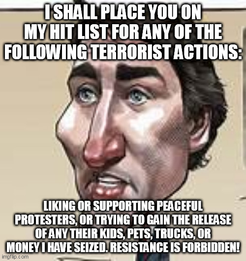 RESISTANCE IS FORBIDDEN | I SHALL PLACE YOU ON MY HIT LIST FOR ANY OF THE FOLLOWING TERRORIST ACTIONS:; LIKING OR SUPPORTING PEACEFUL PROTESTERS, OR TRYING TO GAIN THE RELEASE OF ANY THEIR KIDS, PETS, TRUCKS, OR MONEY I HAVE SEIZED. RESISTANCE IS FORBIDDEN! | image tagged in politics,justin trudeau | made w/ Imgflip meme maker