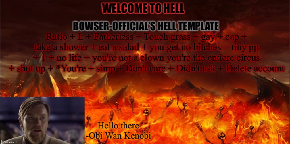 Bowser’s hell template | Ratio + L + Fatherless + Touch grass + gay + cap + take a shower + eat a salad + you get no bitches + tiny pp + 1 + no life + you're not a clown you're the entiere circus + shut up + *You're + simp + Don't care + Didn't ask + Delete account | image tagged in bowser s hell template | made w/ Imgflip meme maker