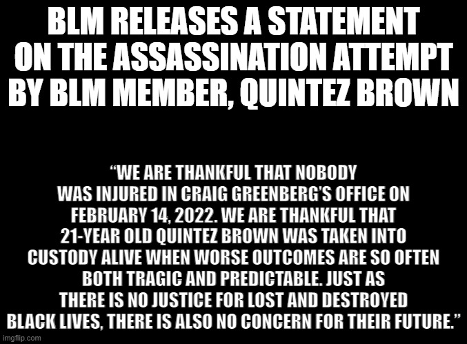 BLM sounds more concerned about the life of the disgusting shooter than they are for the victim. This is why they bailed him out | BLM RELEASES A STATEMENT ON THE ASSASSINATION ATTEMPT BY BLM MEMBER, QUINTEZ BROWN; “WE ARE THANKFUL THAT NOBODY WAS INJURED IN CRAIG GREENBERG’S OFFICE ON FEBRUARY 14, 2022. WE ARE THANKFUL THAT 21-YEAR OLD QUINTEZ BROWN WAS TAKEN INTO CUSTODY ALIVE WHEN WORSE OUTCOMES ARE SO OFTEN BOTH TRAGIC AND PREDICTABLE. JUST AS THERE IS NO JUSTICE FOR LOST AND DESTROYED BLACK LIVES, THERE IS ALSO NO CONCERN FOR THEIR FUTURE.” | image tagged in blank black,blm,black lives matter,attempted murder,terrorism,blm is a terrorist organization | made w/ Imgflip meme maker