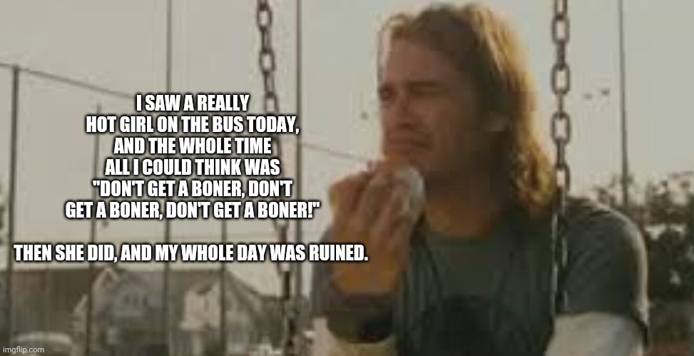 Damn bumpy roads | I SAW A REALLY HOT GIRL ON THE BUS TODAY, AND THE WHOLE TIME ALL I COULD THINK WAS "DON'T GET A BONER, DON'T GET A BONER, DON'T GET A BONER!"
 
THEN SHE DID, AND MY WHOLE DAY WAS RUINED. | image tagged in james franco,memes,fun | made w/ Imgflip meme maker