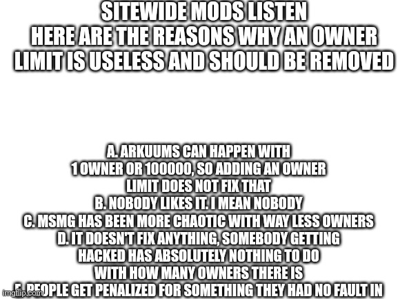 Blank White Template | SITEWIDE MODS LISTEN
HERE ARE THE REASONS WHY AN OWNER LIMIT IS USELESS AND SHOULD BE REMOVED; A. ARKUUMS CAN HAPPEN WITH 1 OWNER OR 100000, SO ADDING AN OWNER LIMIT DOES NOT FIX THAT
B. NOBODY LIKES IT. I MEAN NOBODY
C. MSMG HAS BEEN MORE CHAOTIC WITH WAY LESS OWNERS
D. IT DOESN'T FIX ANYTHING, SOMEBODY GETTING HACKED HAS ABSOLUTELY NOTHING TO DO WITH HOW MANY OWNERS THERE IS
E. PEOPLE GET PENALIZED FOR SOMETHING THEY HAD NO FAULT IN | image tagged in blank white template | made w/ Imgflip meme maker