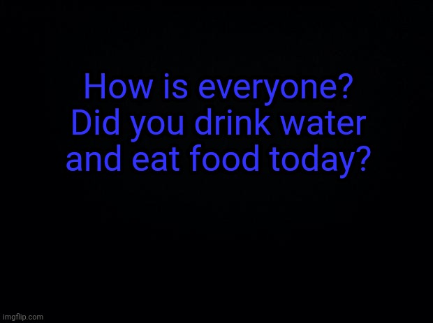Black background | How is everyone? Did you drink water and eat food today? | image tagged in black background | made w/ Imgflip meme maker