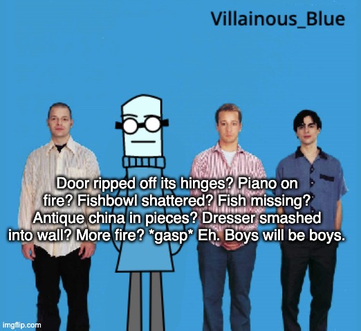 vb | Door ripped off its hinges? Piano on fire? Fishbowl shattered? Fish missing? Antique china in pieces? Dresser smashed into wall? More fire? *gasp* Eh. Boys will be boys. | image tagged in vb | made w/ Imgflip meme maker