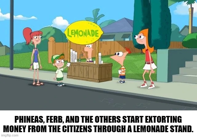 lemonade. | PHINEAS, FERB, AND THE OTHERS START EXTORTING MONEY FROM THE CITIZENS THROUGH A LEMONADE STAND. | image tagged in phineas and ferb | made w/ Imgflip meme maker