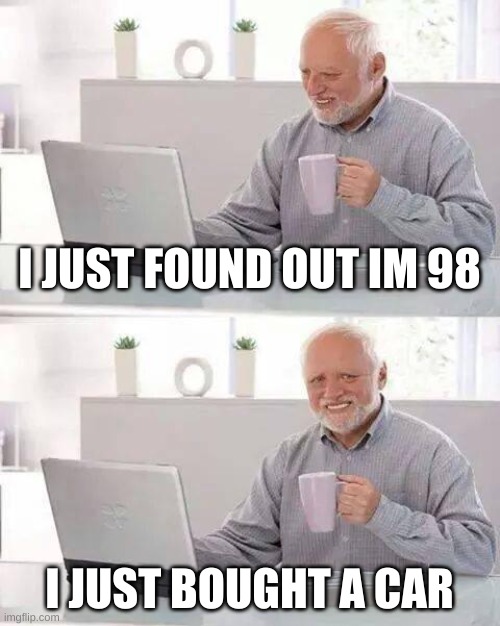 Hide the Pain Harold Meme | I JUST FOUND OUT IM 98; I JUST BOUGHT A CAR | image tagged in memes,hide the pain harold | made w/ Imgflip meme maker