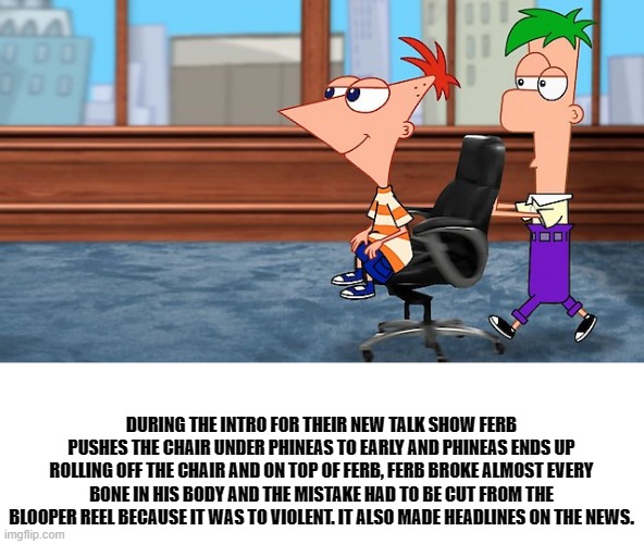 bertstrip (crossover edition) | DURING THE INTRO FOR THEIR NEW TALK SHOW FERB PUSHES THE CHAIR UNDER PHINEAS TO EARLY AND PHINEAS ENDS UP ROLLING OFF THE CHAIR AND ON TOP OF FERB, FERB BROKE ALMOST EVERY BONE IN HIS BODY AND THE MISTAKE HAD TO BE CUT FROM THE BLOOPER REEL BECAUSE IT WAS TO VIOLENT. IT ALSO MADE HEADLINES ON THE NEWS. | image tagged in phineas and ferb | made w/ Imgflip meme maker