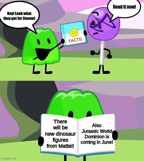 Gelatin has another news.... | Read it now! Hey! Look what they got for Steven! There will be new dinosaur figures from Mattel! Also Jurassic World Dominion is coming in June! | image tagged in gelatin's book of facts,bfdi,bfb,jurassic world | made w/ Imgflip meme maker