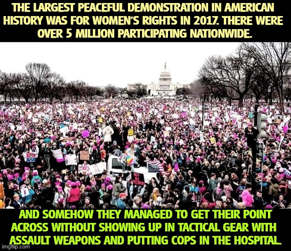 THE LARGEST PEACEFUL DEMONSTRATION IN AMERICAN 
HISTORY WAS FOR WOMEN'S RIGHTS IN 2017. THERE WERE 
OVER 5 MILLION PARTICIPATING NATIONWIDE. AND SOMEHOW THEY MANAGED TO GET THEIR POINT ACROSS WITHOUT SHOWING UP IN TACTICAL GEAR WITH 
ASSAULT WEAPONS AND PUTTING COPS IN THE HOSPITAL. | image tagged in peaceful,national,demonstration,womens rights | made w/ Imgflip meme maker