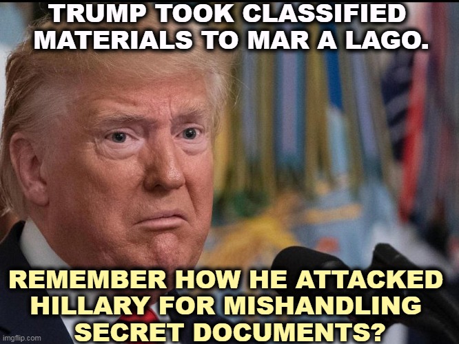 Republicans, Olympic-class hypocrites. | TRUMP TOOK CLASSIFIED 
MATERIALS TO MAR A LAGO. REMEMBER HOW HE ATTACKED 
HILLARY FOR MISHANDLING 
SECRET DOCUMENTS? | image tagged in donald trump - dilated eyes,trump,classified,attack,hillary,hypocrisy | made w/ Imgflip meme maker