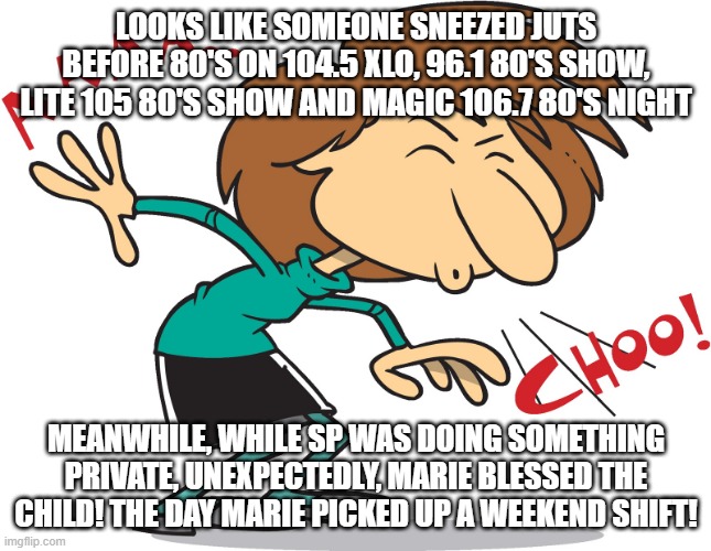 Just before ALL the 80's nights! | LOOKS LIKE SOMEONE SNEEZED JUTS BEFORE 80'S ON 104.5 XLO, 96.1 80'S SHOW, LITE 105 80'S SHOW AND MAGIC 106.7 80'S NIGHT; MEANWHILE, WHILE SP WAS DOING SOMETHING PRIVATE, UNEXPECTEDLY, MARIE BLESSED THE CHILD! THE DAY MARIE PICKED UP A WEEKEND SHIFT! | image tagged in sneeze,blessings,haiti | made w/ Imgflip meme maker