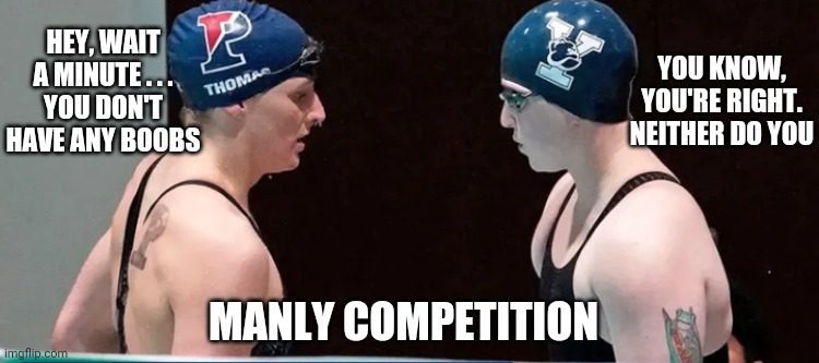 Swimmers and such | HEY, WAIT A MINUTE . . .

YOU DON'T HAVE ANY BOOBS; YOU KNOW, YOU'RE RIGHT.
NEITHER DO YOU; MANLY COMPETITION | image tagged in penn state,liberals,swimmer,metoo,democrats | made w/ Imgflip meme maker