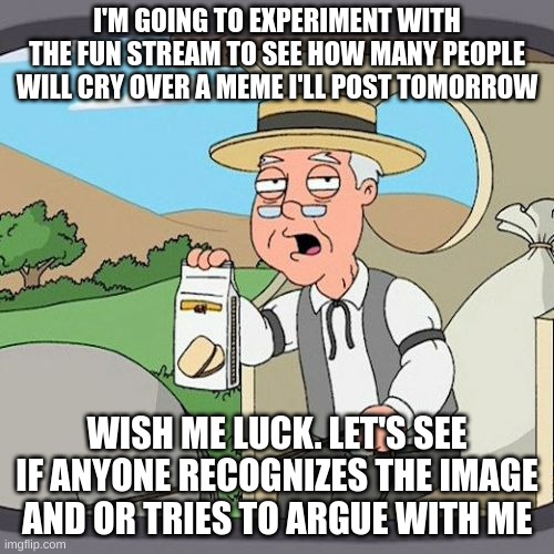 Experiment 1: Month Later Reposts | I'M GOING TO EXPERIMENT WITH THE FUN STREAM TO SEE HOW MANY PEOPLE WILL CRY OVER A MEME I'LL POST TOMORROW; WISH ME LUCK. LET'S SEE IF ANYONE RECOGNIZES THE IMAGE AND OR TRIES TO ARGUE WITH ME | image tagged in memes,pepperidge farm remembers | made w/ Imgflip meme maker