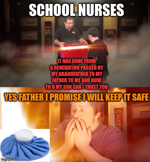 BRO AM I LYING | SCHOOL NURSES; IT HAS GONE FROM A GENERATION PASSED BY MY GRANDFATHER TO MY FATHER TO ME AND NOW TO U MY SON CAN I TRUST YOU; YES FATHER I PROMISE I WILL KEEP IT SAFE | image tagged in opening box | made w/ Imgflip meme maker