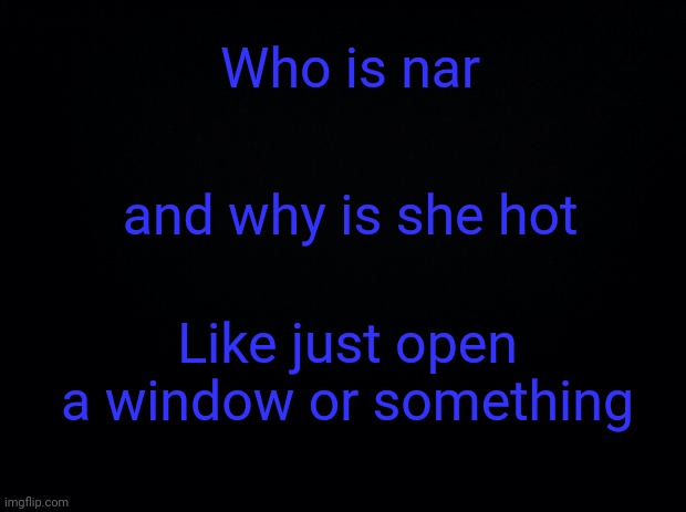Black background | Who is nar; and why is she hot; Like just open a window or something | image tagged in black background | made w/ Imgflip meme maker