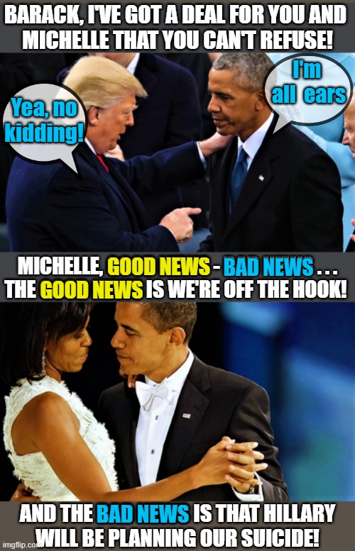 Trump makes a deal with Obama and Michelle | BARACK, I'VE GOT A DEAL FOR YOU AND 
MICHELLE THAT YOU CAN'T REFUSE! I'm 
all  ears; Yea, no

kidding! BAD NEWS; GOOD NEWS; MICHELLE, GOOD NEWS - BAD NEWS . . .
THE GOOD NEWS IS WE'RE OFF THE HOOK! GOOD NEWS; BAD NEWS; AND THE BAD NEWS IS THAT HILLARY
WILL BE PLANNING OUR SUICIDE! | image tagged in political humor,donald trump,barack obama,michelle obama,deal,good news bad news | made w/ Imgflip meme maker