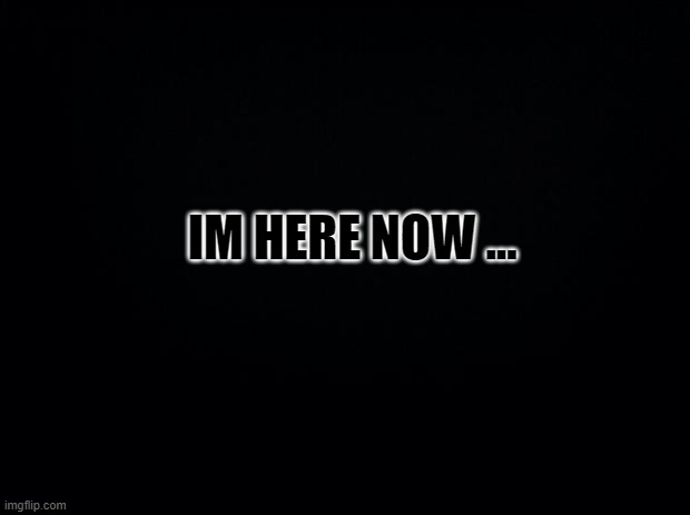 Black background | IM HERE NOW ... | image tagged in black background | made w/ Imgflip meme maker