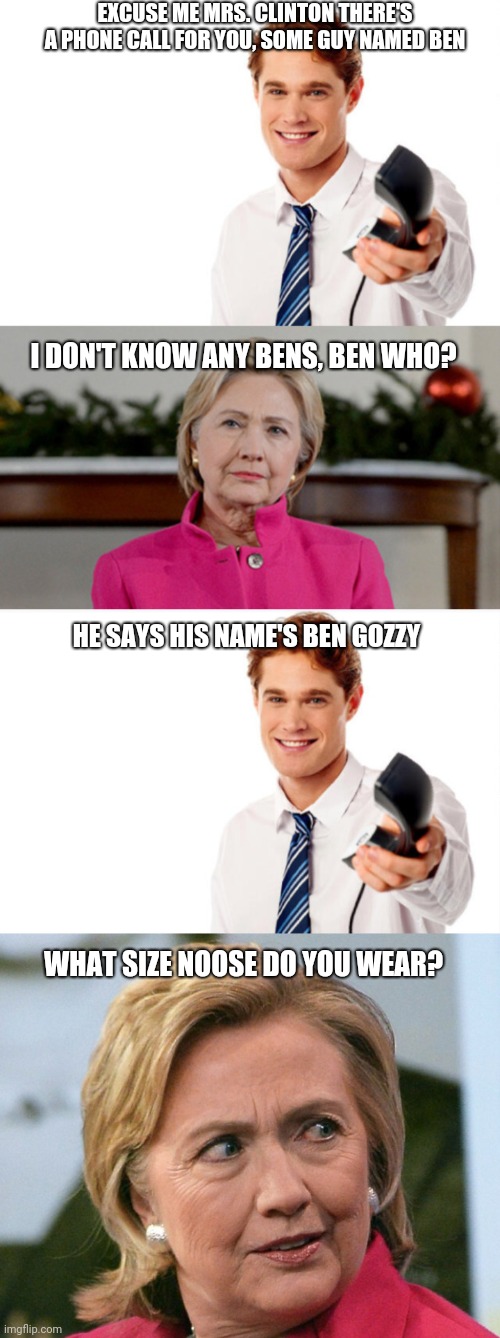 EXCUSE ME MRS. CLINTON THERE'S A PHONE CALL FOR YOU, SOME GUY NAMED BEN; I DON'T KNOW ANY BENS, BEN WHO? HE SAYS HIS NAME'S BEN GOZZY; WHAT SIZE NOOSE DO YOU WEAR? | image tagged in benghaxi,phone call for hilary | made w/ Imgflip meme maker