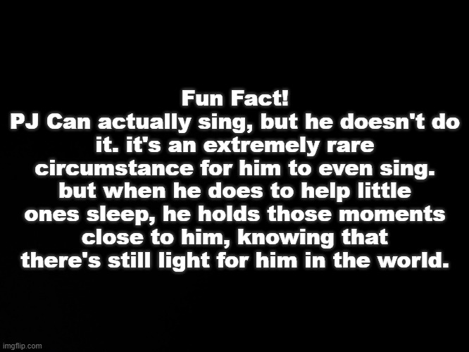 Thought you might know(my au-) | Fun Fact!
PJ Can actually sing, but he doesn't do it. it's an extremely rare circumstance for him to even sing. but when he does to help little ones sleep, he holds those moments close to him, knowing that there's still light for him in the world. | image tagged in blck | made w/ Imgflip meme maker