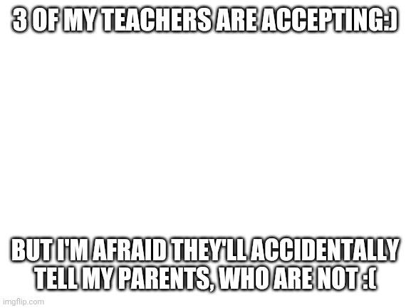 Welp | 3 OF MY TEACHERS ARE ACCEPTING:); BUT I'M AFRAID THEY'LL ACCIDENTALLY TELL MY PARENTS, WHO ARE NOT :( | image tagged in blank white template | made w/ Imgflip meme maker