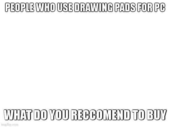 Are xp pens good? | PEOPLE WHO USE DRAWING PADS FOR PC; WHAT DO YOU RECCOMEND TO BUY | image tagged in blank white template | made w/ Imgflip meme maker