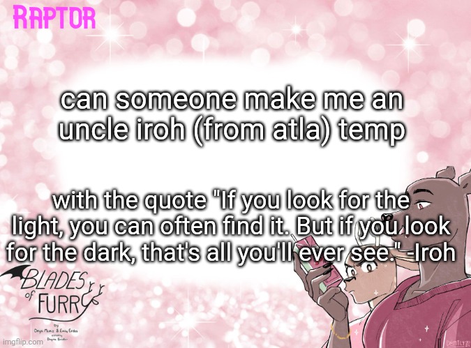 please?- | can someone make me an uncle iroh (from atla) temp; with the quote "If you look for the light, you can often find it. But if you look for the dark, that's all you'll ever see." -Iroh | image tagged in raptor's bof template | made w/ Imgflip meme maker