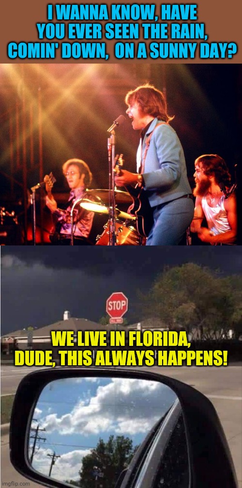 Creedence Clearwater Fl. Revival | I WANNA KNOW, HAVE YOU EVER SEEN THE RAIN, COMIN' DOWN,  ON A SUNNY DAY? WE LIVE IN FLORIDA, DUDE, THIS ALWAYS HAPPENS! | image tagged in classic rock,rain,sunny day,florida,weather,creedence clearwater revival | made w/ Imgflip meme maker