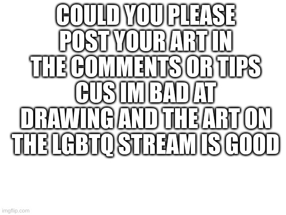 thank you | COULD YOU PLEASE POST YOUR ART IN THE COMMENTS OR TIPS CUZ IM BAD AT DRAWING AND THE ART ON THE LGBTQ STREAM IS GOOD | image tagged in blank white template,art,lgbtq | made w/ Imgflip meme maker