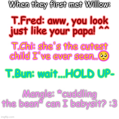 TB's reaction tho- | When they first met Willow:; T.Fred: aww, you look just like your papa! ^^; T.Chi: she's the cutest child I've ever seen..🥺; T.Bun: wait...HOLD UP-; Mangle: *cuddling the bean* can I babysit? :3 | image tagged in blank transparent square | made w/ Imgflip meme maker