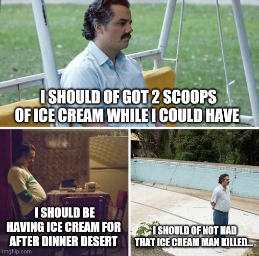 Sad Pablo Escobar | I SHOULD OF GOT 2 SCOOPS OF ICE CREAM WHILE I COULD HAVE; I SHOULD BE HAVING ICE CREAM FOR AFTER DINNER DESERT; I SHOULD OF NOT HAD THAT ICE CREAM MAN KILLED... | image tagged in memes,sad pablo escobar | made w/ Imgflip meme maker