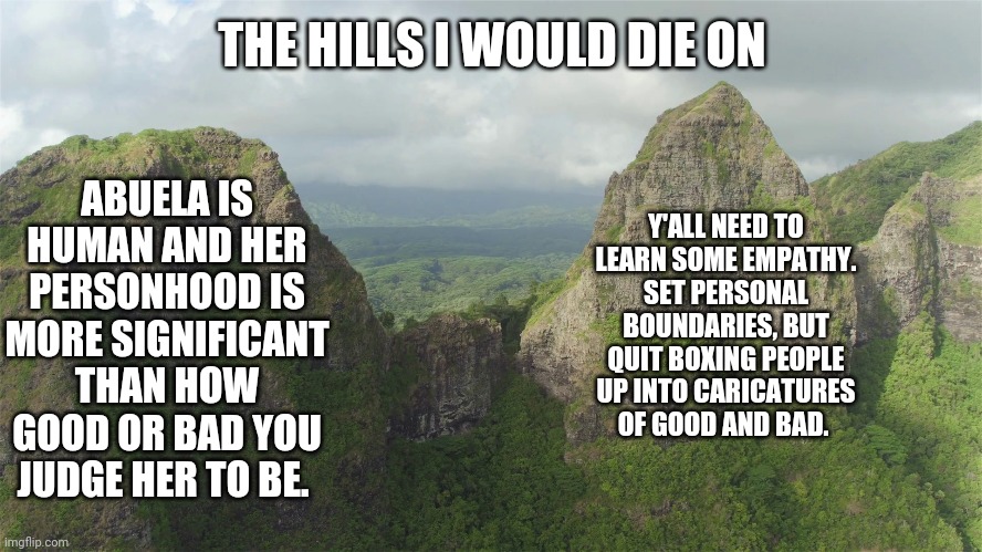 The hill I will die on | THE HILLS I WOULD DIE ON; ABUELA IS HUMAN AND HER PERSONHOOD IS MORE SIGNIFICANT THAN HOW GOOD OR BAD YOU JUDGE HER TO BE. Y'ALL NEED TO LEARN SOME EMPATHY. SET PERSONAL BOUNDARIES, BUT QUIT BOXING PEOPLE UP INTO CARICATURES OF GOOD AND BAD. | image tagged in encanto meme | made w/ Imgflip meme maker