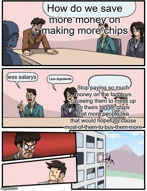 Boardroom Meeting Suggestion | How do we save more money on making more chips; less salarys; Less ingedients; Stop paying so much money on the facotoys causeing them to mess up so theirs bigger chips that more people like that would hopefully cause most of them to buy them more | image tagged in memes,boardroom meeting suggestion | made w/ Imgflip meme maker