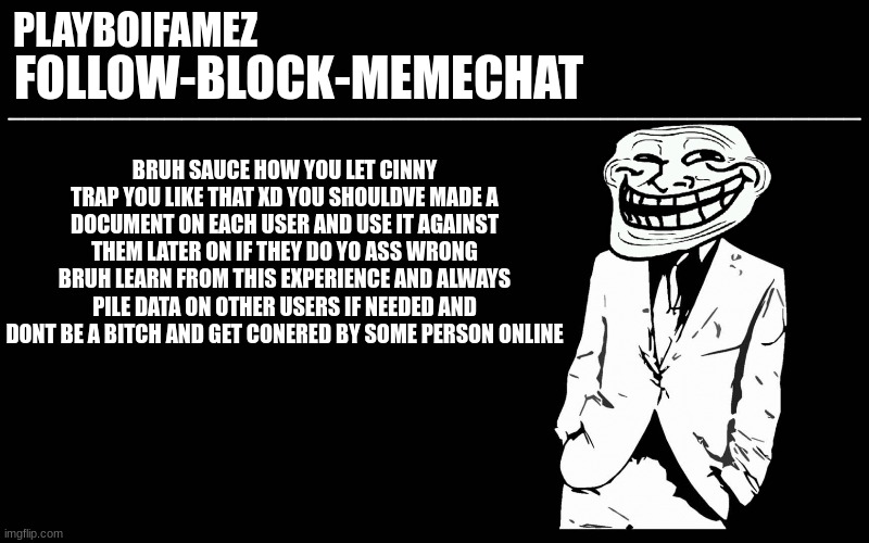 fucking sad | BRUH SAUCE HOW YOU LET CINNY TRAP YOU LIKE THAT XD YOU SHOULDVE MADE A DOCUMENT ON EACH USER AND USE IT AGAINST THEM LATER ON IF THEY DO YO ASS WRONG BRUH LEARN FROM THIS EXPERIENCE AND ALWAYS PILE DATA ON OTHER USERS IF NEEDED AND DONT BE A BITCH AND GET CONERED BY SOME PERSON ONLINE | image tagged in trollers font | made w/ Imgflip meme maker